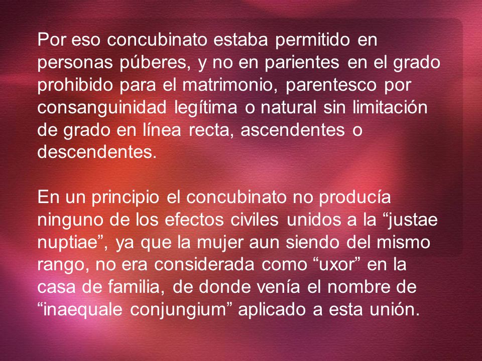 Por eso concubinato estaba permitido en personas púberes, y no en parientes en el grado prohibido para el matrimonio, parentesco por consanguinidad legítima o natural sin limitación de grado en línea recta, ascendentes o descendentes.