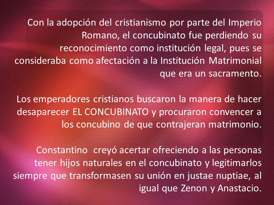 Con la adopción del cristianismo por parte del Imperio Romano, el concubinato fue perdiendo su reconocimiento como institución legal, pues se consideraba como afectación a la Institución Matrimonial que era un sacramento.