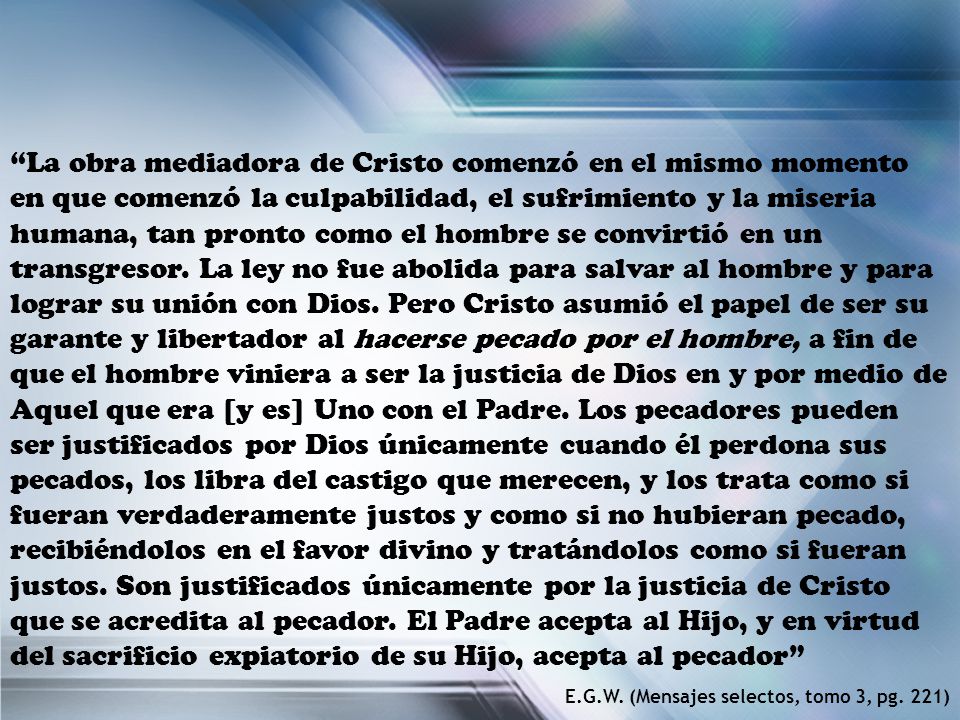 La obra mediadora de Cristo comenzó en el mismo momento en que comenzó la culpabilidad, el sufrimiento y la miseria humana, tan pronto como el hombre se convirtió en un transgresor. La ley no fue abolida para salvar al hombre y para lograr su unión con Dios. Pero Cristo asumió el papel de ser su garante y libertador al hacerse pecado por el hombre, a fin de que el hombre viniera a ser la justicia de Dios en y por medio de Aquel que era [y es] Uno con el Padre. Los pecadores pueden ser justificados por Dios únicamente cuando él perdona sus pecados, los libra del castigo que merecen, y los trata como si fueran verdaderamente justos y como si no hubieran pecado, recibiéndolos en el favor divino y tratándolos como si fueran justos. Son justificados únicamente por la justicia de Cristo que se acredita al pecador. El Padre acepta al Hijo, y en virtud del sacrificio expiatorio de su Hijo, acepta al pecador