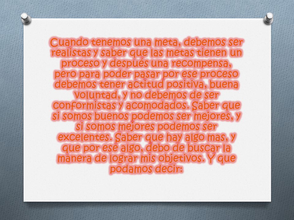 Cuando tenemos una meta, debemos ser realistas y saber que las metas tienen un proceso y después una recompensa, pero para poder pasar por ese proceso debemos tener actitud positiva, buena voluntad, y no debemos de ser conformistas y acomodados.