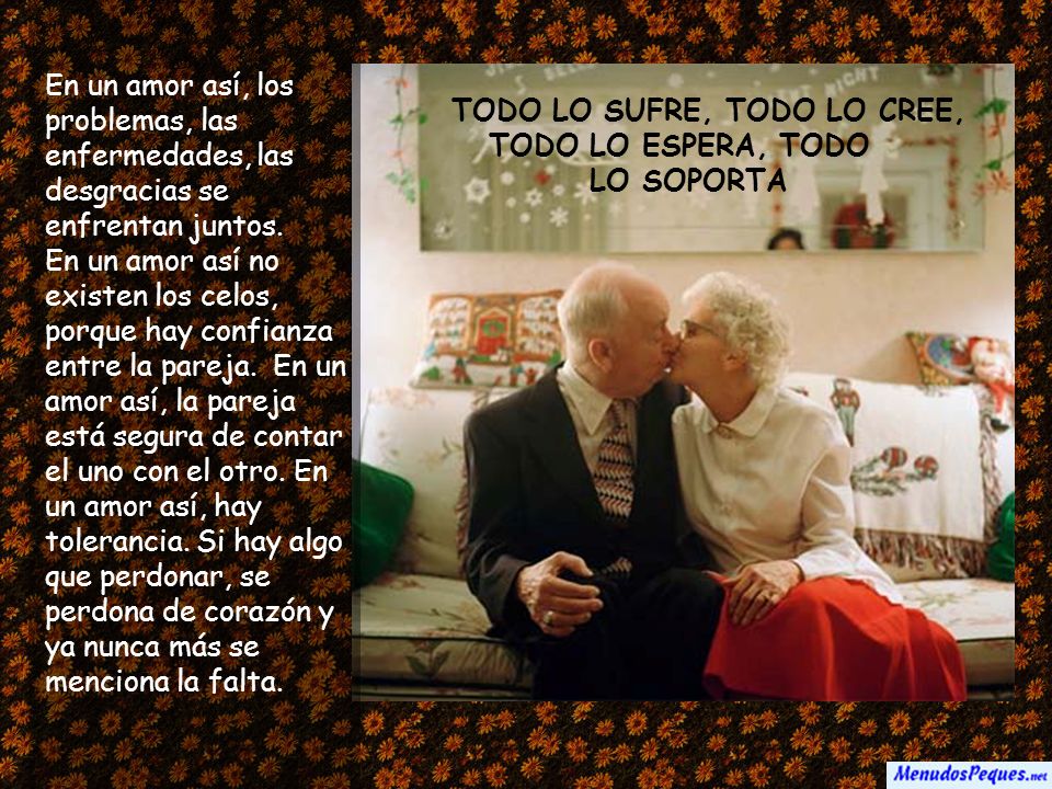 En un amor así, los problemas, las enfermedades, las desgracias se enfrentan juntos. En un amor así no existen los celos, porque hay confianza entre la pareja. En un amor así, la pareja está segura de contar el uno con el otro. En un amor así, hay tolerancia. Si hay algo que perdonar, se perdona de corazón y ya nunca más se menciona la falta.