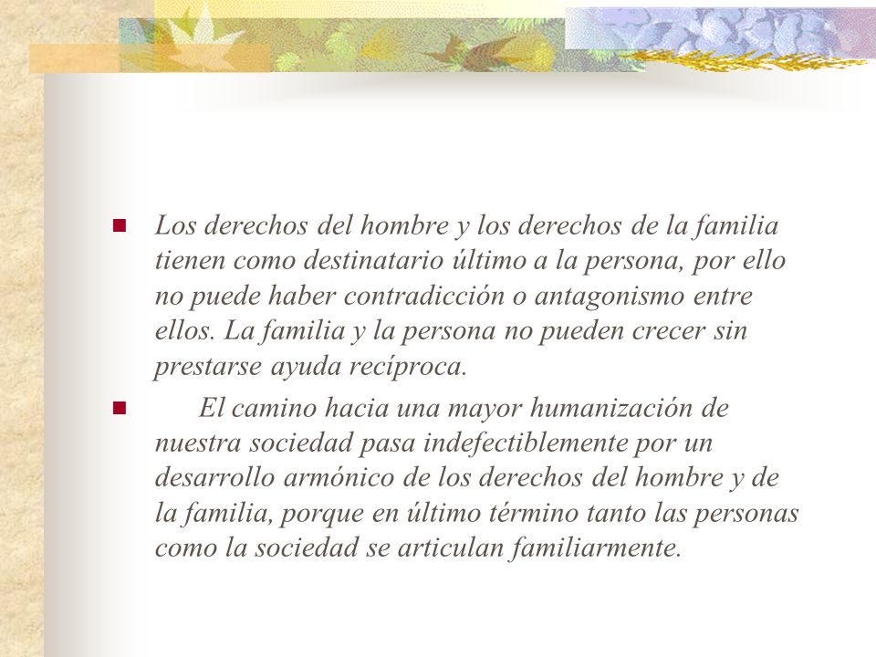 Los derechos del hombre y los derechos de la familia tienen como destinatario último a la persona, por ello no puede haber contradicción o antagonismo entre ellos. La familia y la persona no pueden crecer sin prestarse ayuda recíproca.