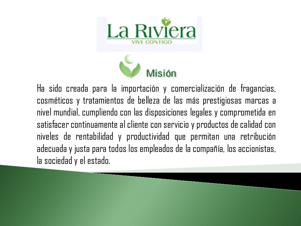 Ha sido creada para la importación y comercialización de fragancias, cosméticos y tratamientos de belleza de las más prestigiosas marcas a nivel mundial, cumpliendo con las disposiciones legales y comprometida en satisfacer continuamente al cliente con servicio y productos de calidad con niveles de rentabilidad y productividad que permitan una retribución adecuada y justa para todos los empleados de la compañía, los accionistas, la sociedad y el estado.