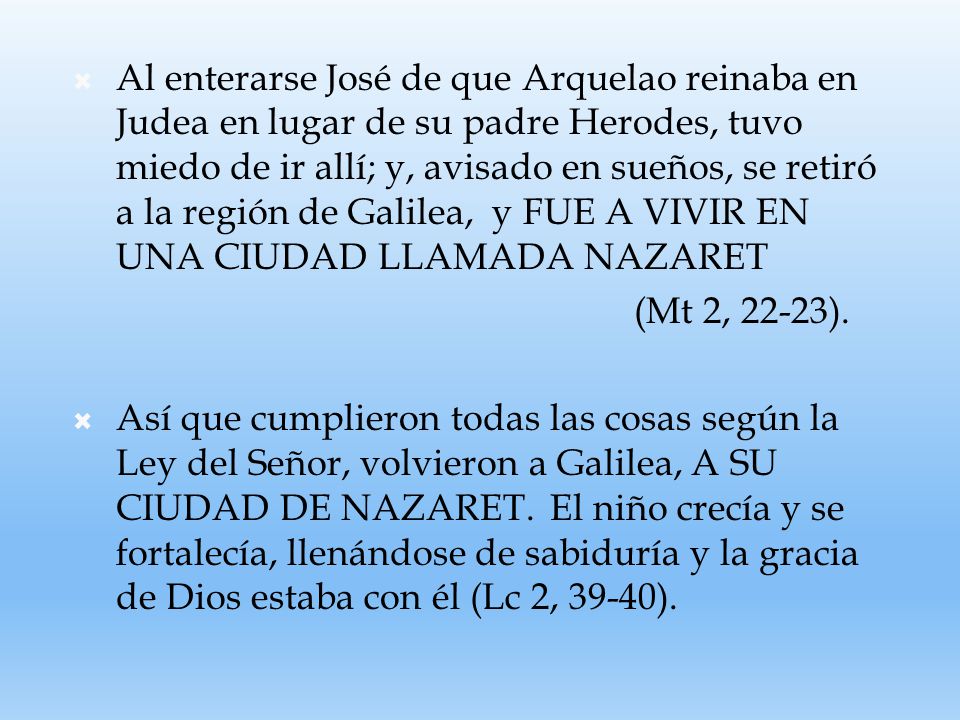 Al enterarse José de que Arquelao reinaba en Judea en lugar de su padre Herodes, tuvo miedo de ir allí; y, avisado en sueños, se retiró a la región de Galilea, y FUE A VIVIR EN UNA CIUDAD LLAMADA NAZARET