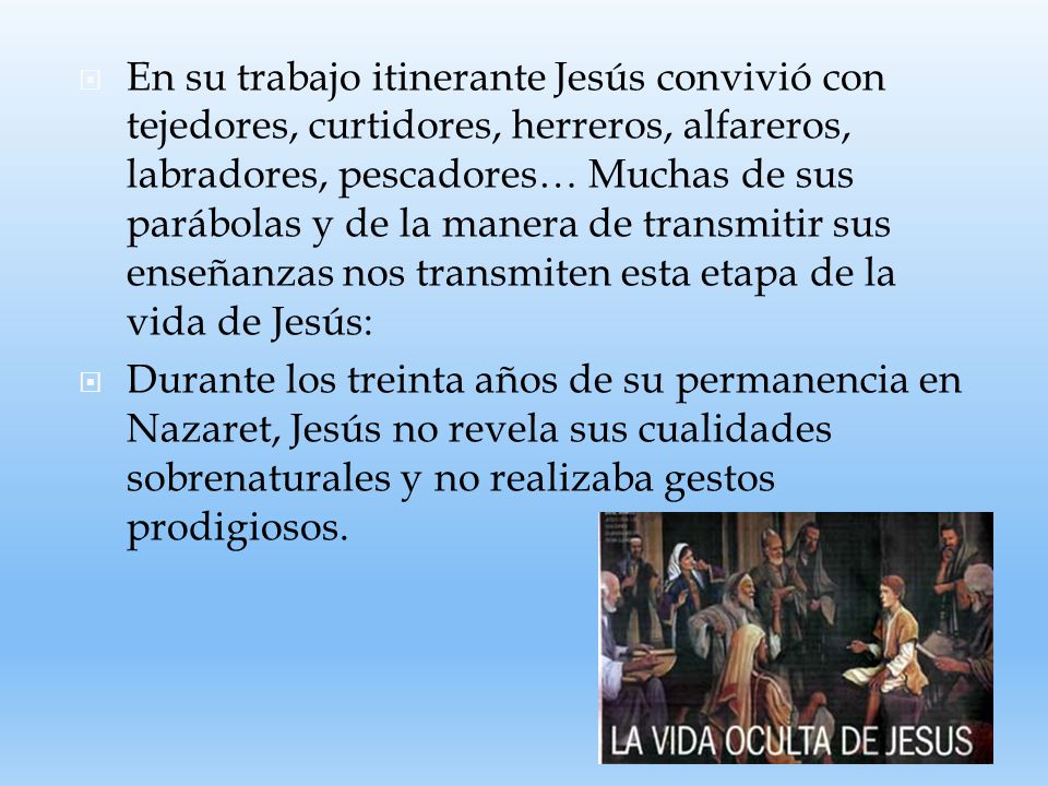 En su trabajo itinerante Jesús convivió con tejedores, curtidores, herreros, alfareros, labradores, pescadores… Muchas de sus parábolas y de la manera de transmitir sus enseñanzas nos transmiten esta etapa de la vida de Jesús: