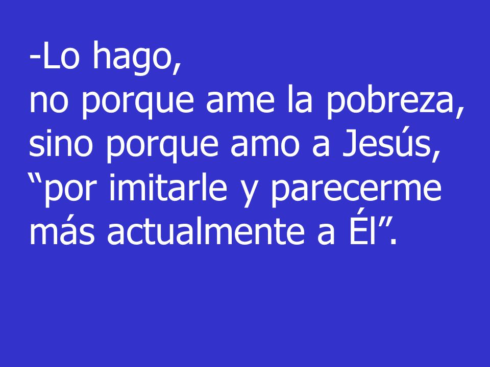 -Lo hago, no porque ame la pobreza, sino porque amo a Jesús, por imitarle y parecerme más actualmente a Él .