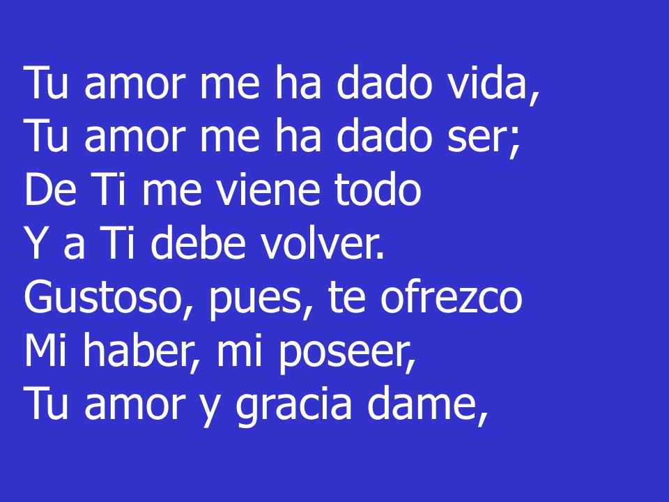 Tu amor me ha dado vida, Tu amor me ha dado ser; De Ti me viene todo. Y a Ti debe volver. Gustoso, pues, te ofrezco.
