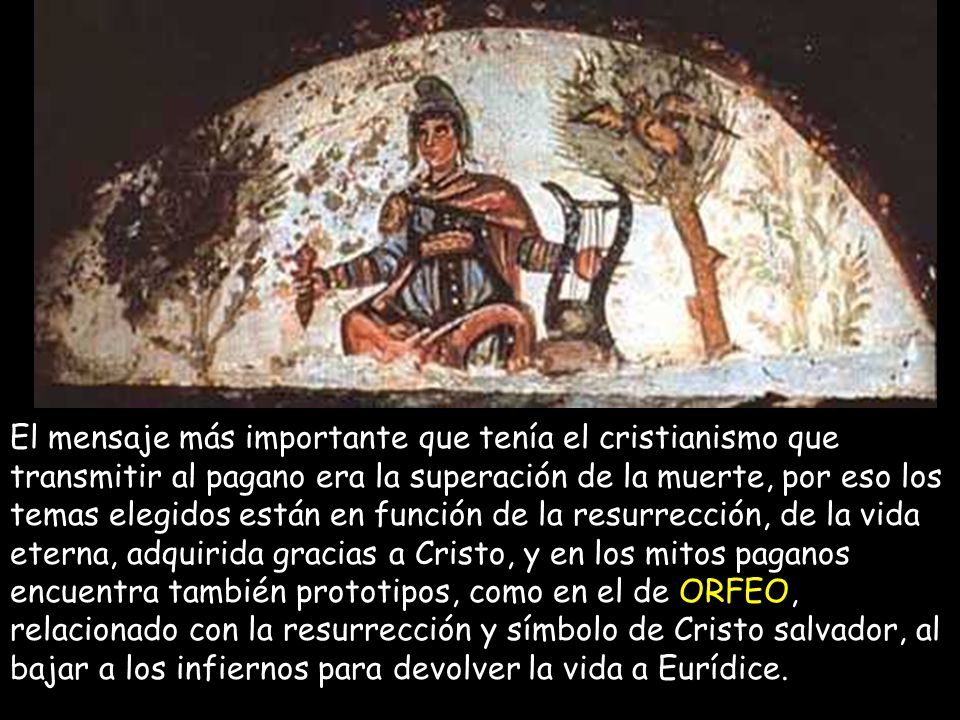 El mensaje más importante que tenía el cristianismo que transmitir al pagano era la superación de la muerte, por eso los temas elegidos están en función de la resurrección, de la vida eterna, adquirida gracias a Cristo, y en los mitos paganos encuentra también prototipos, como en el de ORFEO, relacionado con la resurrección y símbolo de Cristo salvador, al bajar a los infiernos para devolver la vida a Eurídice.