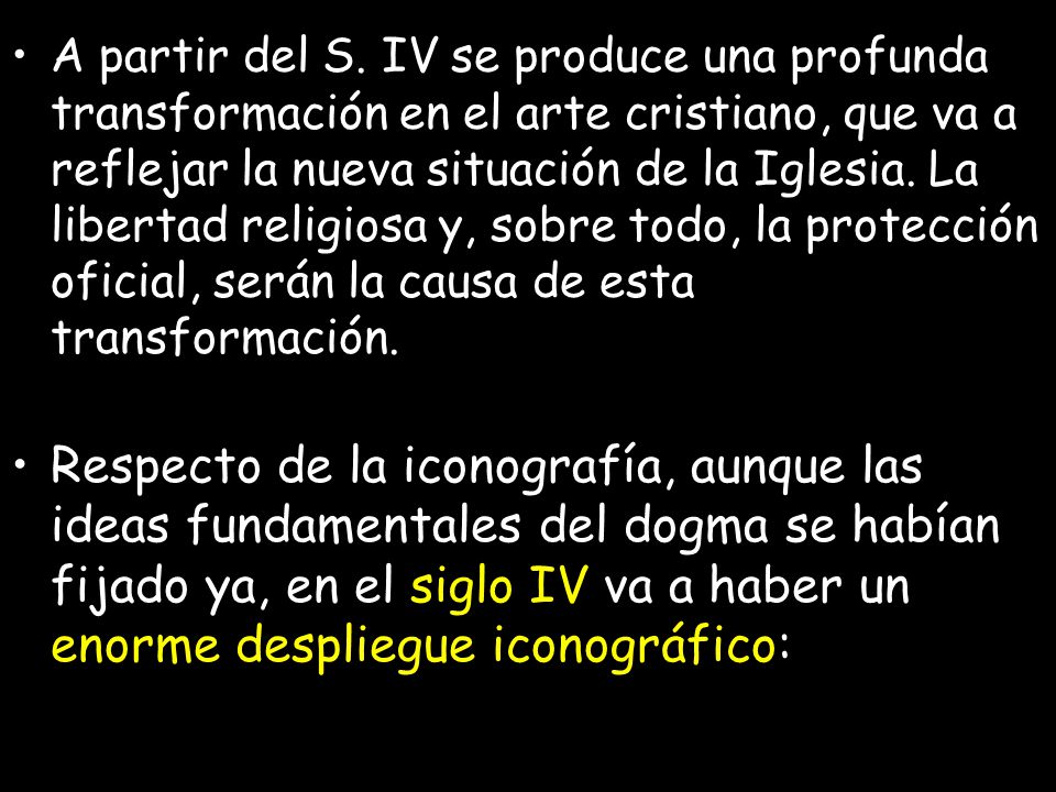 A partir del S. IV se produce una profunda transformación en el arte cristiano, que va a reflejar la nueva situación de la Iglesia. La libertad religiosa y, sobre todo, la protección oficial, serán la causa de esta transformación.