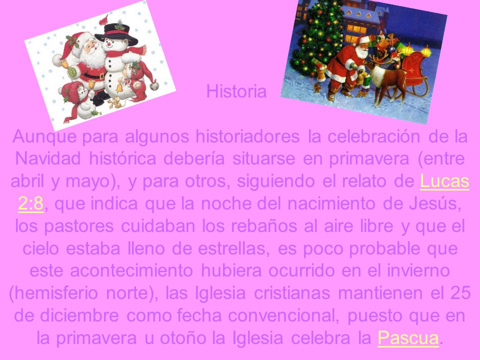 Historia Aunque para algunos historiadores la celebración de la Navidad histórica debería situarse en primavera (entre abril y mayo), y para otros, siguiendo el relato de Lucas 2:8, que indica que la noche del nacimiento de Jesús, los pastores cuidaban los rebaños al aire libre y que el cielo estaba lleno de estrellas, es poco probable que este acontecimiento hubiera ocurrido en el invierno (hemisferio norte), las Iglesia cristianas mantienen el 25 de diciembre como fecha convencional, puesto que en la primavera u otoño la Iglesia celebra la Pascua.