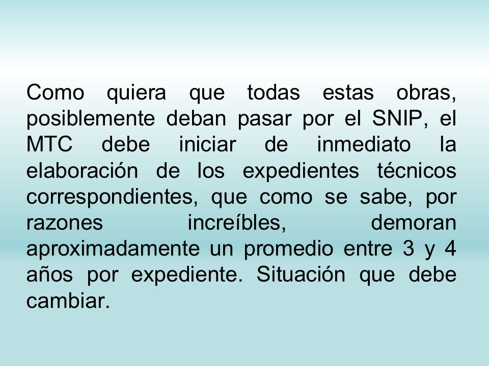 Como quiera que todas estas obras, posiblemente deban pasar por el SNIP, el MTC debe iniciar de inmediato la elaboración de los expedientes técnicos correspondientes, que como se sabe, por razones increíbles, demoran aproximadamente un promedio entre 3 y 4 años por expediente.