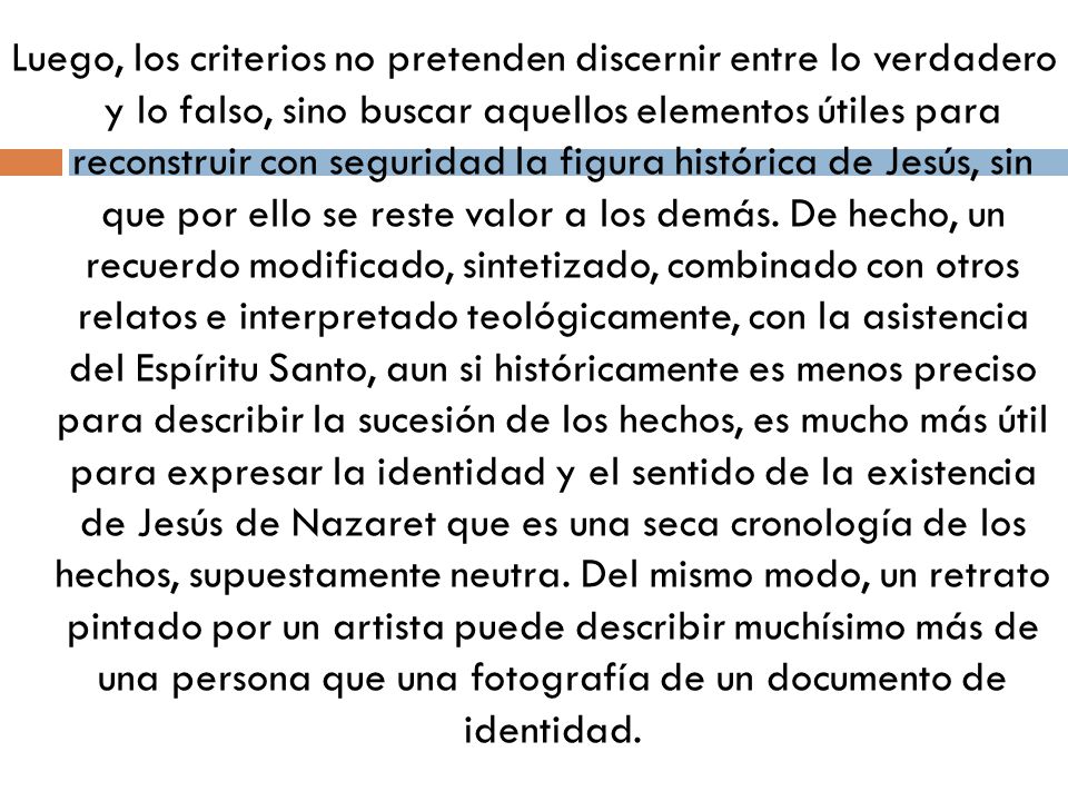 Luego, los criterios no pretenden discernir entre lo verdadero y lo falso, sino buscar aquellos elementos útiles para reconstruir con seguridad la figura histórica de Jesús, sin que por ello se reste valor a los demás.
