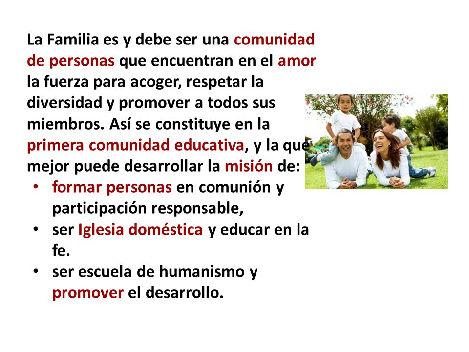 La Familia es y debe ser una comunidad de personas que encuentran en el amor la fuerza para acoger, respetar la diversidad y promover a todos sus miembros. Así se constituye en la primera comunidad educativa, y la que mejor puede desarrollar la misión de: