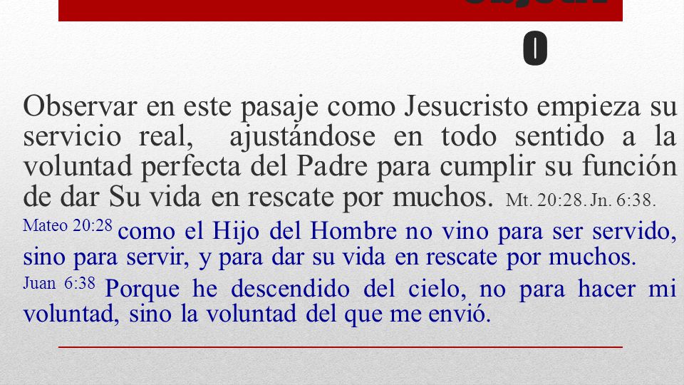 Observar en este pasaje como Jesucristo empieza su servicio real, ajustándose en todo sentido a la voluntad perfecta del Padre para cumplir su función de dar Su vida en rescate por muchos. Mt. 20:28. Jn. 6:38.