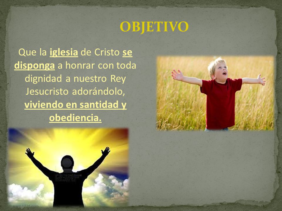 OBJETIVO Que la iglesia de Cristo se disponga a honrar con toda dignidad a nuestro Rey Jesucristo adorándolo, viviendo en santidad y obediencia.