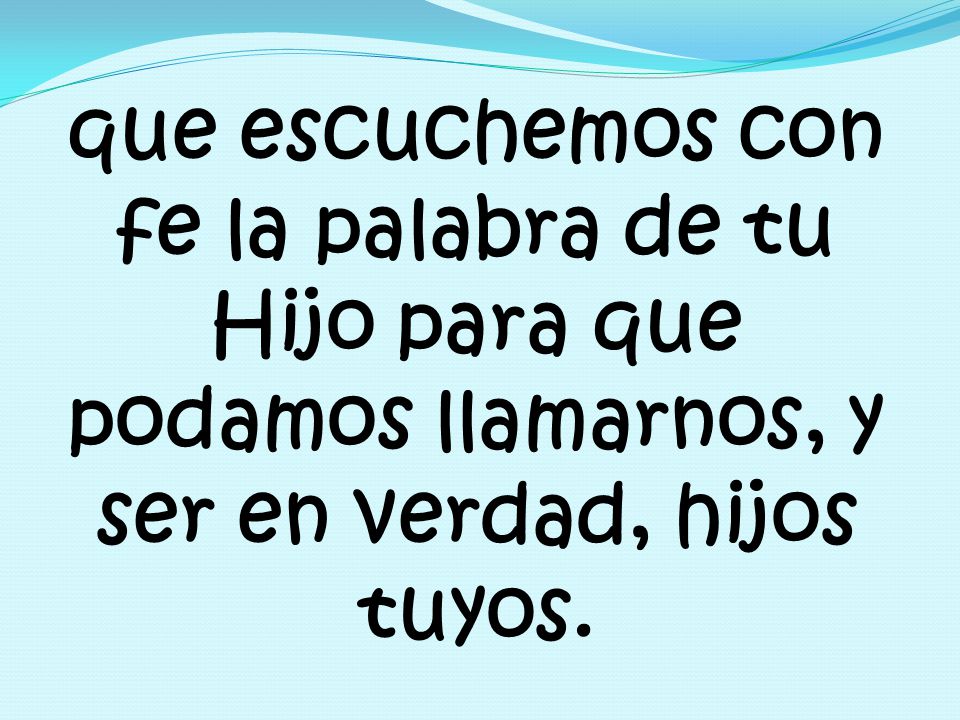 que escuchemos con fe la palabra de tu Hijo para que podamos llamarnos, y ser en verdad, hijos tuyos.