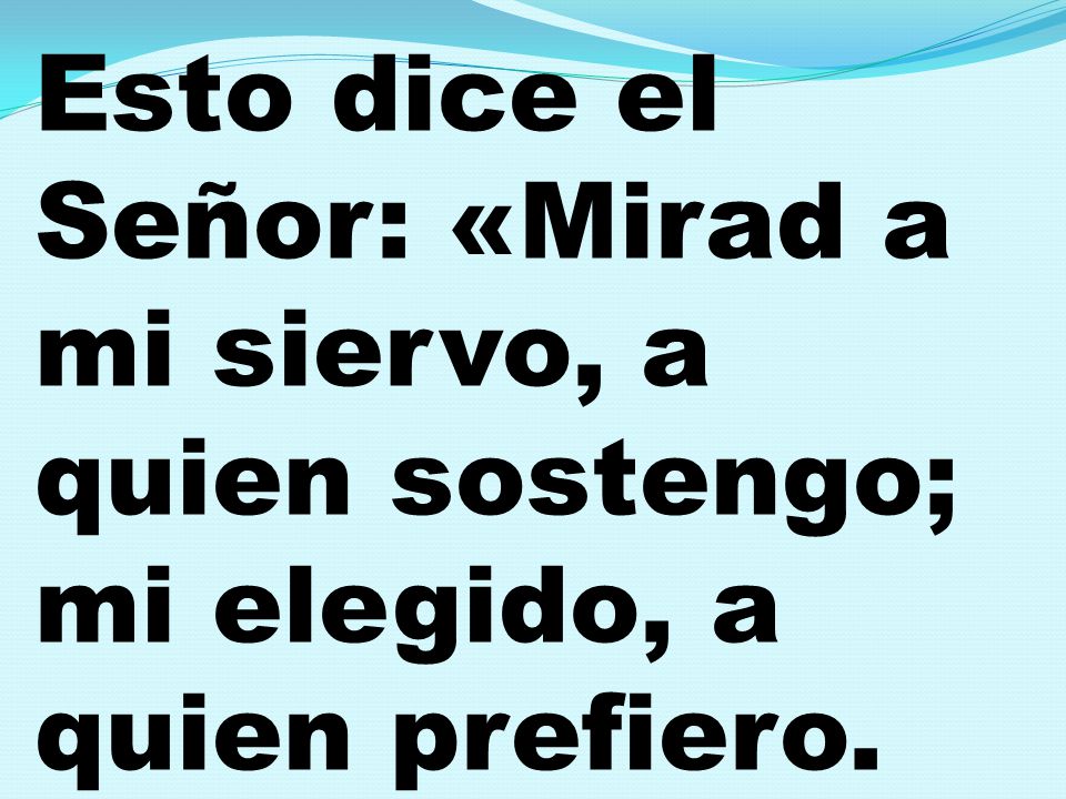 Esto dice el Señor: «Mirad a mi siervo, a quien sostengo; mi elegido, a quien prefiero.