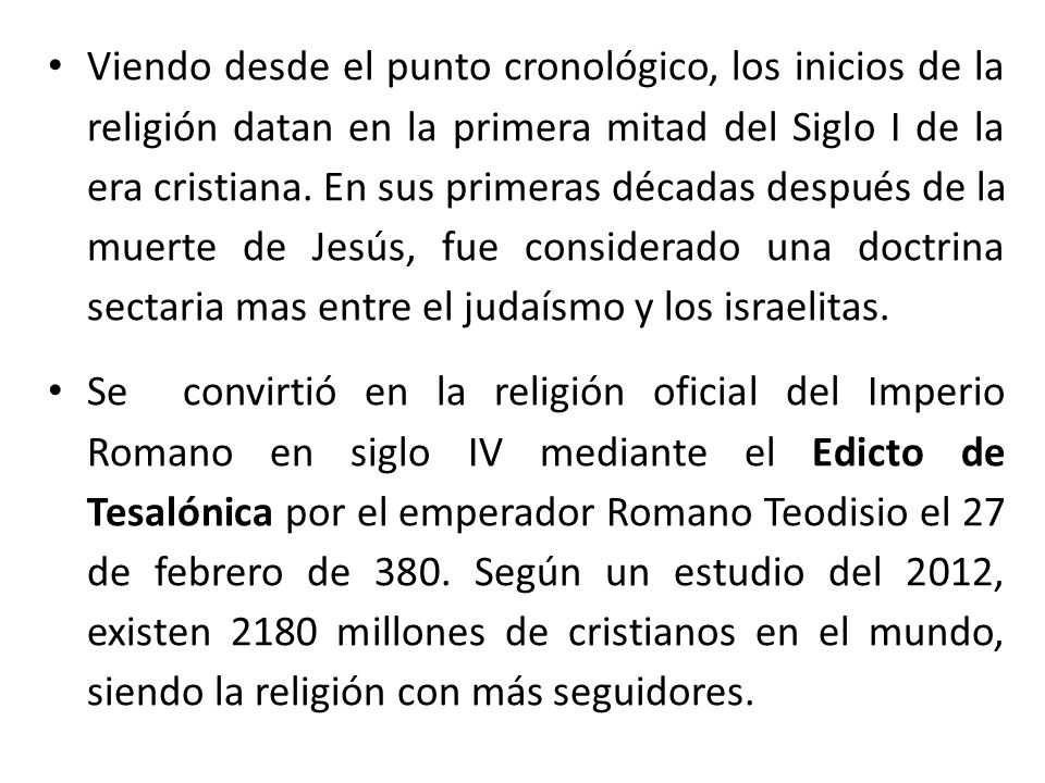 Viendo desde el punto cronológico, los inicios de la religión datan en la primera mitad del Siglo I de la era cristiana. En sus primeras décadas después de la muerte de Jesús, fue considerado una doctrina sectaria mas entre el judaísmo y los israelitas.
