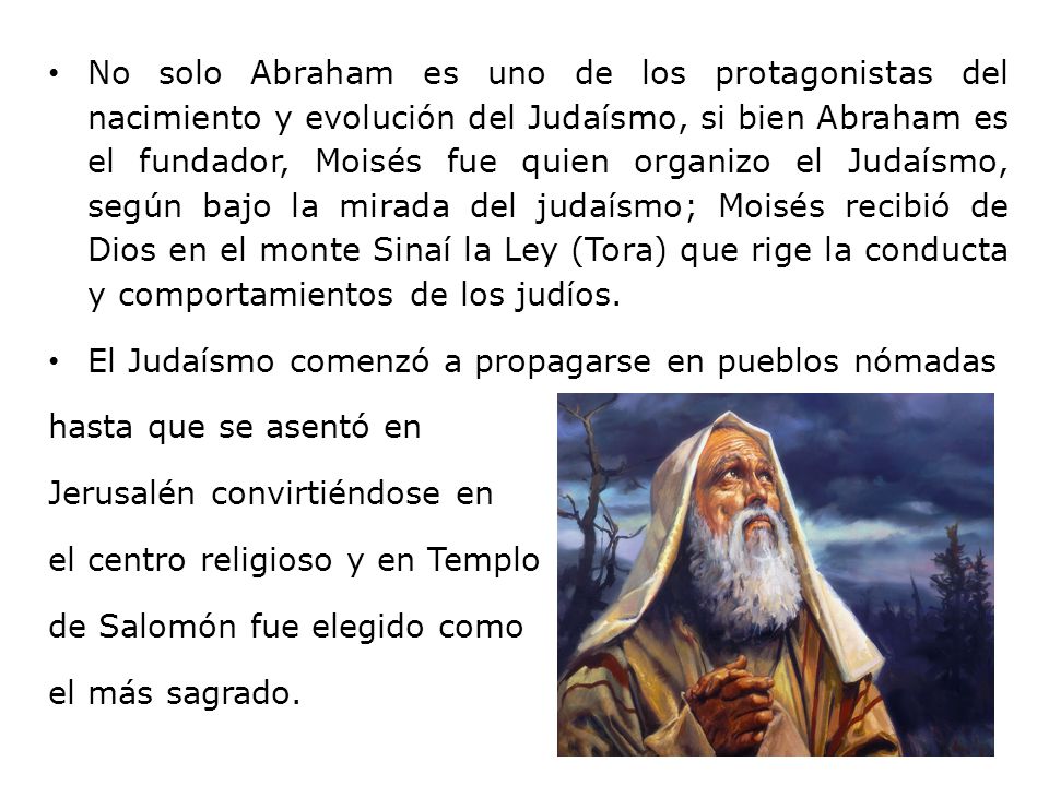 No solo Abraham es uno de los protagonistas del nacimiento y evolución del Judaísmo, si bien Abraham es el fundador, Moisés fue quien organizo el Judaísmo, según bajo la mirada del judaísmo; Moisés recibió de Dios en el monte Sinaí la Ley (Tora) que rige la conducta y comportamientos de los judíos.
