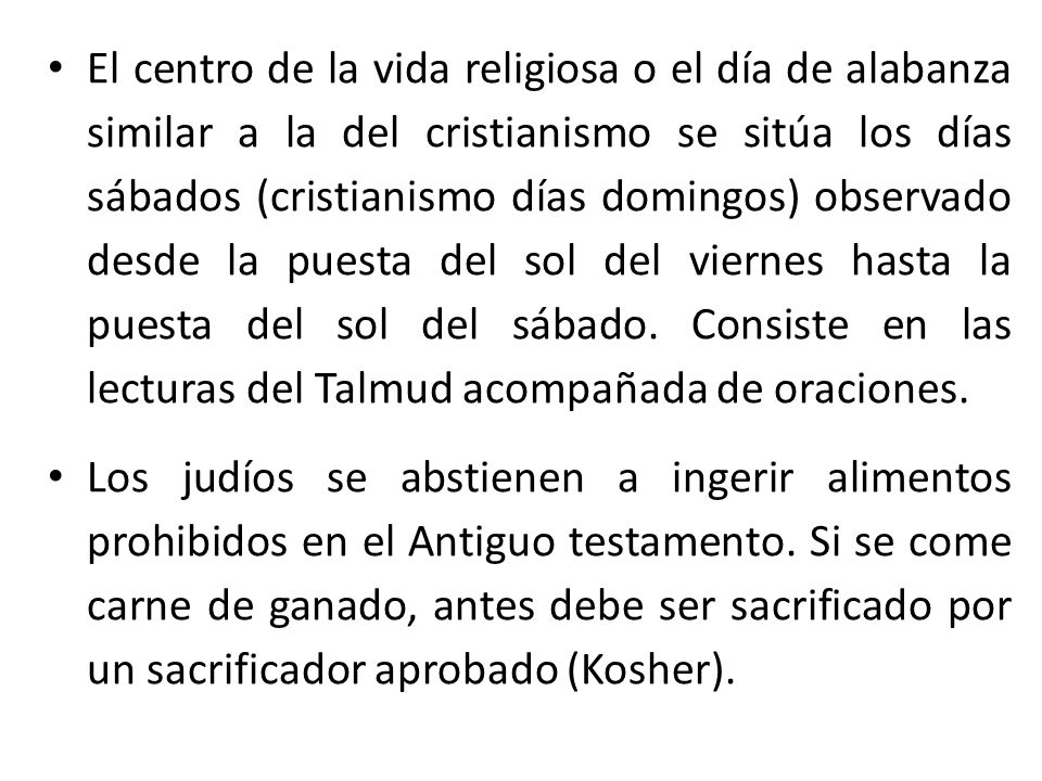 El centro de la vida religiosa o el día de alabanza similar a la del cristianismo se sitúa los días sábados (cristianismo días domingos) observado desde la puesta del sol del viernes hasta la puesta del sol del sábado. Consiste en las lecturas del Talmud acompañada de oraciones.