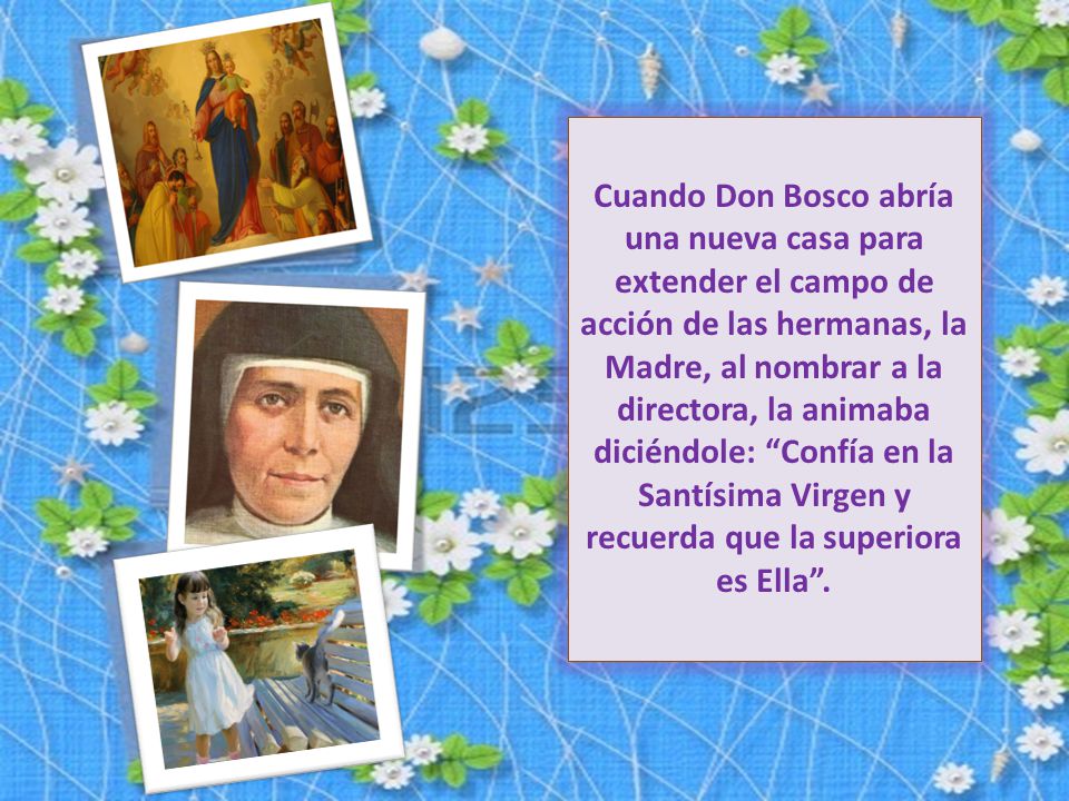 Cuando Don Bosco abría una nueva casa para extender el campo de acción de las hermanas, la Madre, al nombrar a la directora, la animaba diciéndole: Confía en la Santísima Virgen y recuerda que la superiora es Ella .