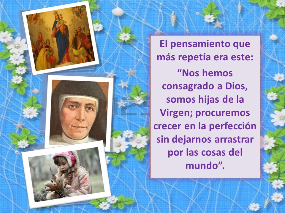 El pensamiento que más repetía era este: Nos hemos consagrado a Dios, somos hijas de la Virgen; procuremos crecer en la perfección sin dejarnos arrastrar por las cosas del mundo .