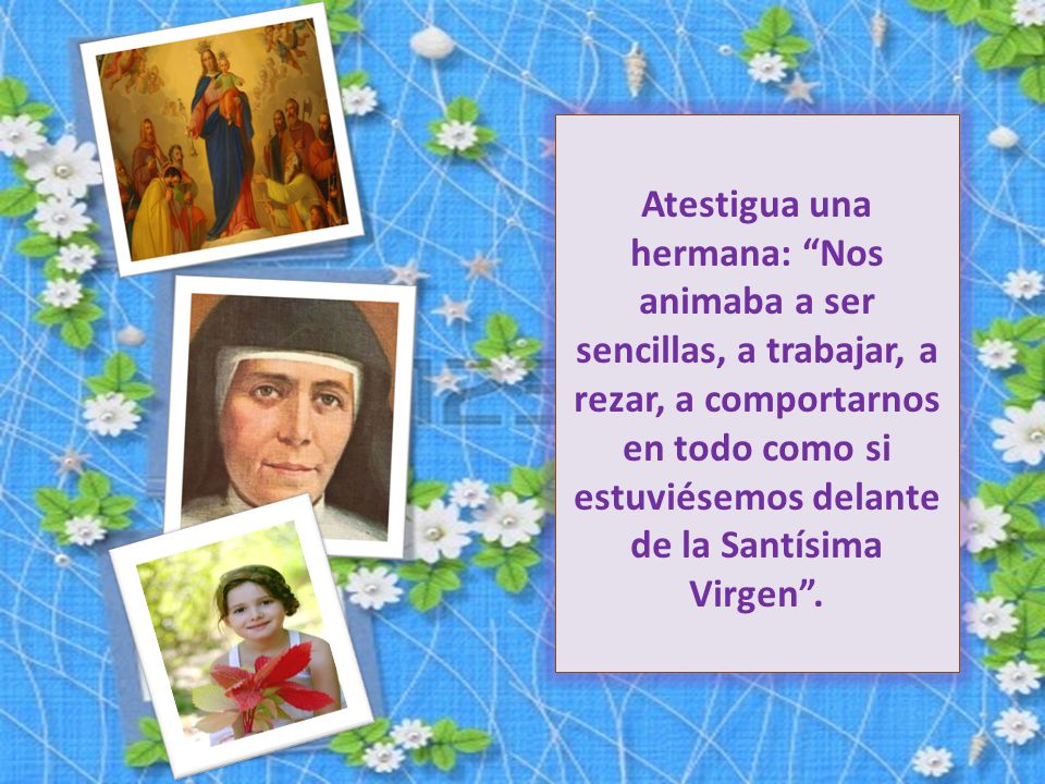 Atestigua una hermana: Nos animaba a ser sencillas, a trabajar, a rezar, a comportarnos en todo como si estuviésemos delante de la Santísima Virgen .