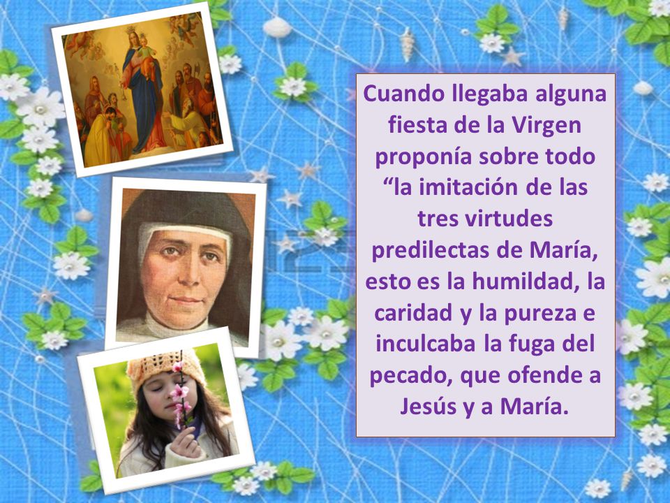 Cuando llegaba alguna fiesta de la Virgen proponía sobre todo la imitación de las tres virtudes predilectas de María, esto es la humildad, la caridad y la pureza e inculcaba la fuga del pecado, que ofende a Jesús y a María.