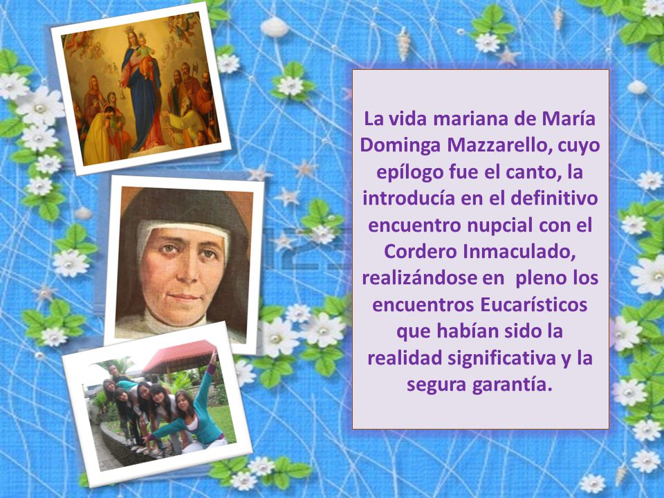 La vida mariana de María Dominga Mazzarello, cuyo epílogo fue el canto, la introducía en el definitivo encuentro nupcial con el Cordero Inmaculado, realizándose en pleno los encuentros Eucarísticos que habían sido la realidad significativa y la segura garantía.