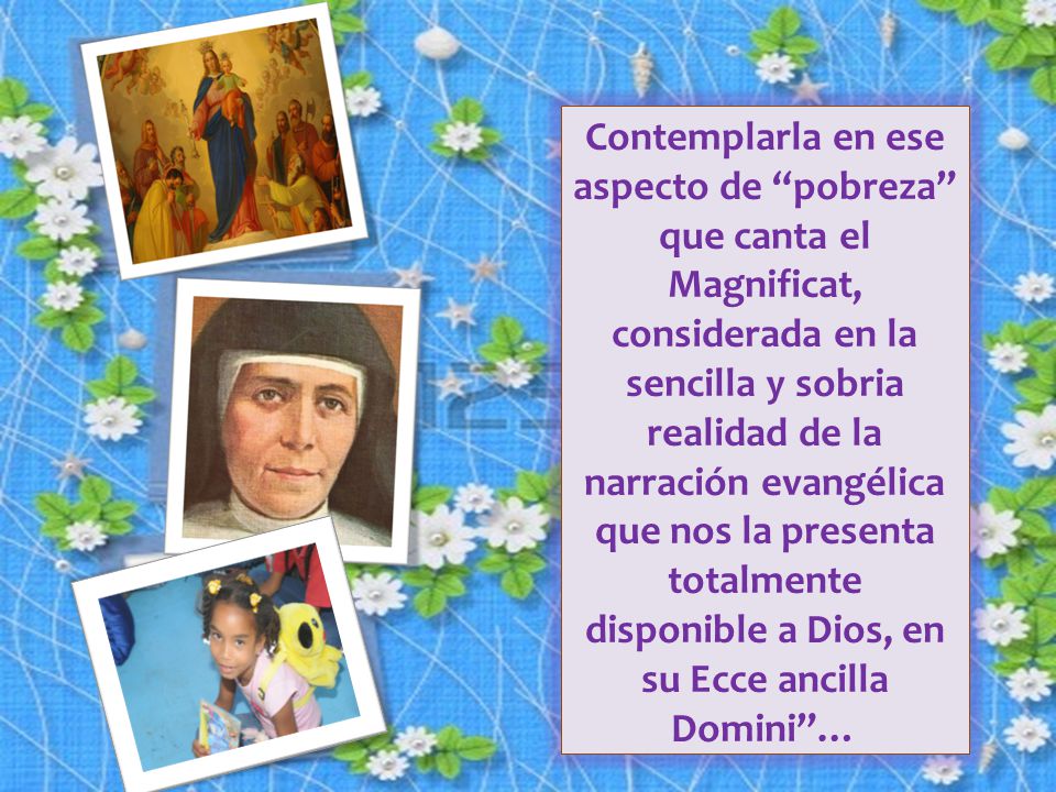 Contemplarla en ese aspecto de pobreza que canta el Magnificat, considerada en la sencilla y sobria realidad de la narración evangélica que nos la presenta totalmente disponible a Dios, en su Ecce ancilla Domini …