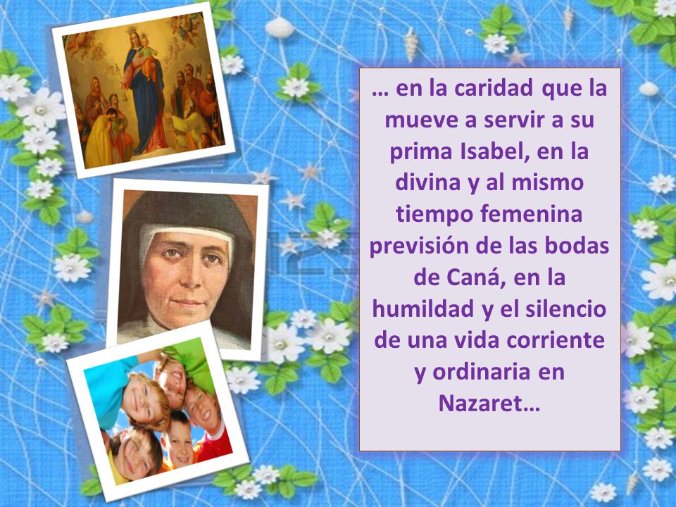 … en la caridad que la mueve a servir a su prima Isabel, en la divina y al mismo tiempo femenina previsión de las bodas de Caná, en la humildad y el silencio de una vida corriente y ordinaria en Nazaret…