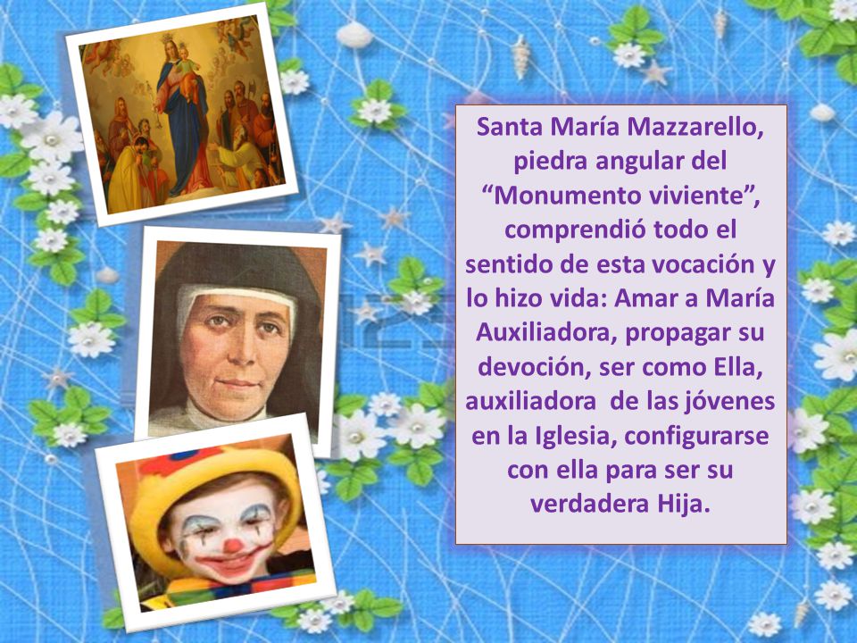 Santa María Mazzarello, piedra angular del Monumento viviente , comprendió todo el sentido de esta vocación y lo hizo vida: Amar a María Auxiliadora, propagar su devoción, ser como Ella, auxiliadora de las jóvenes en la Iglesia, configurarse con ella para ser su verdadera Hija.