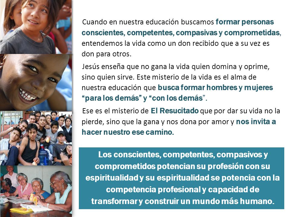 Cuando en nuestra educación buscamos formar personas conscientes, competentes, compasivas y comprometidas, entendemos la vida como un don recibido que a su vez es don para otros. Jesús enseña que no gana la vida quien domina y oprime, sino quien sirve. Este misterio de la vida es el alma de nuestra educación que busca formar hombres y mujeres para los demás y con los demás . Ese es el misterio de El Resucitado que por dar su vida no la pierde, sino que la gana y nos dona por amor y nos invita a hacer nuestro ese camino.
