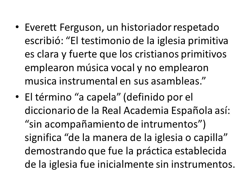 Everett Ferguson, un historiador respetado escribió: El testimonio de la iglesia primitiva es clara y fuerte que los cristianos primitivos emplearon música vocal y no emplearon musica instrumental en sus asambleas.