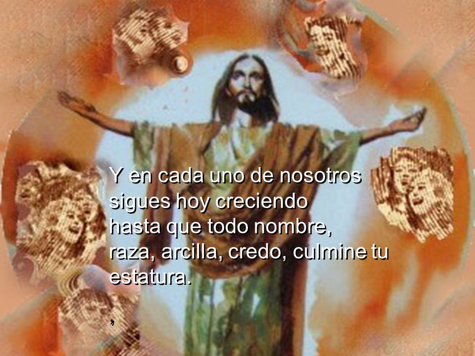 Y en cada uno de nosotros sigues hoy creciendo hasta que todo nombre, raza, arcilla, credo, culmine tu estatura.