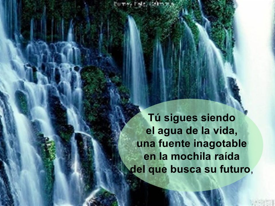 Tú sigues siendo el agua de la vida, una fuente inagotable.