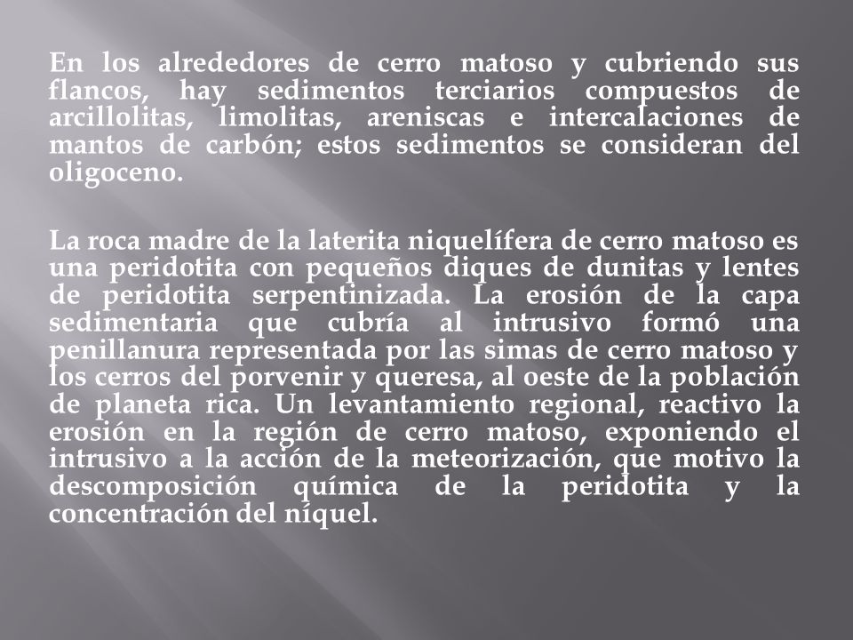 En los alrededores de cerro matoso y cubriendo sus flancos, hay sedimentos terciarios compuestos de arcillolitas, limolitas, areniscas e intercalaciones de mantos de carbón; estos sedimentos se consideran del oligoceno.