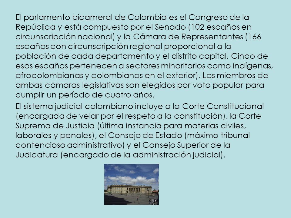 El parlamento bicameral de Colombia es el Congreso de la República y está compuesto por el Senado (102 escaños en circunscripción nacional) y la Cámara de Representantes (166 escaños con circunscripción regional proporcional a la población de cada departamento y el distrito capital. Cinco de esos escaños pertenecen a sectores minoritarios como indígenas, afrocolombianas y colombianos en el exterior). Los miembros de ambas cámaras legislativas son elegidos por voto popular para cumplir un período de cuatro años.
