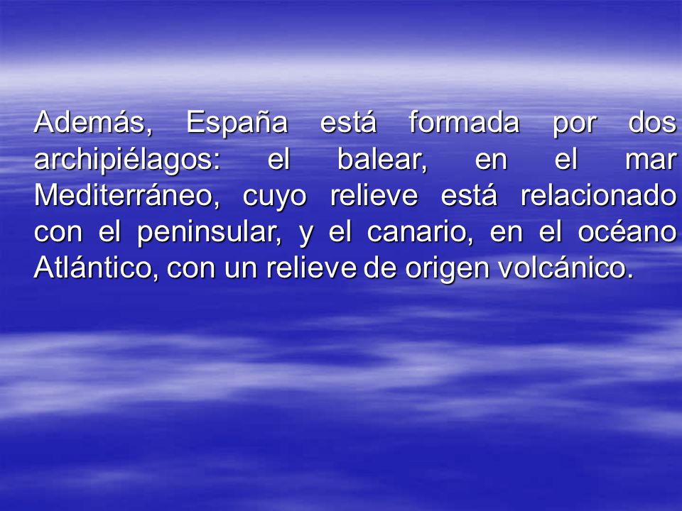 Además, España está formada por dos archipiélagos: el balear, en el mar Mediterráneo, cuyo relieve está relacionado con el peninsular, y el canario, en el océano Atlántico, con un relieve de origen volcánico.