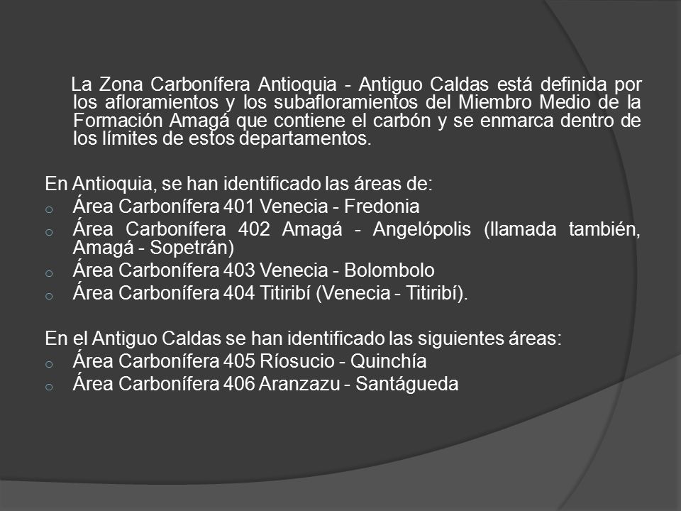 La Zona Carbonífera Antioquia - Antiguo Caldas está definida por los afloramientos y los subafloramientos del Miembro Medio de la Formación Amagá que contiene el carbón y se enmarca dentro de los límites de estos departamentos.