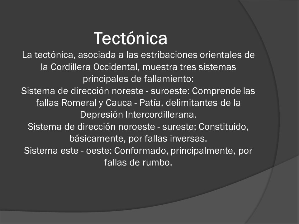 Tectónica La tectónica, asociada a las estribaciones orientales de la Cordillera Occidental, muestra tres sistemas principales de fallamiento: Sistema de dirección noreste - suroeste: Comprende las fallas Romeral y Cauca - Patía, delimitantes de la Depresión Intercordillerana.