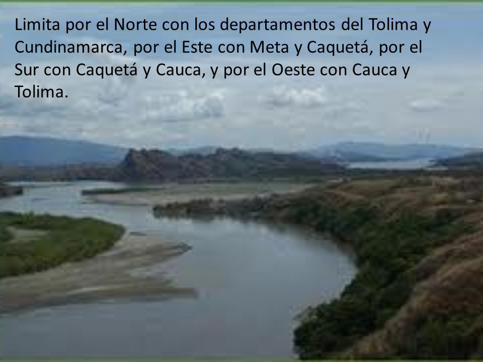 Limita por el Norte con los departamentos del Tolima y Cundinamarca, por el Este con Meta y Caquetá, por el Sur con Caquetá y Cauca, y por el Oeste con Cauca y Tolima.