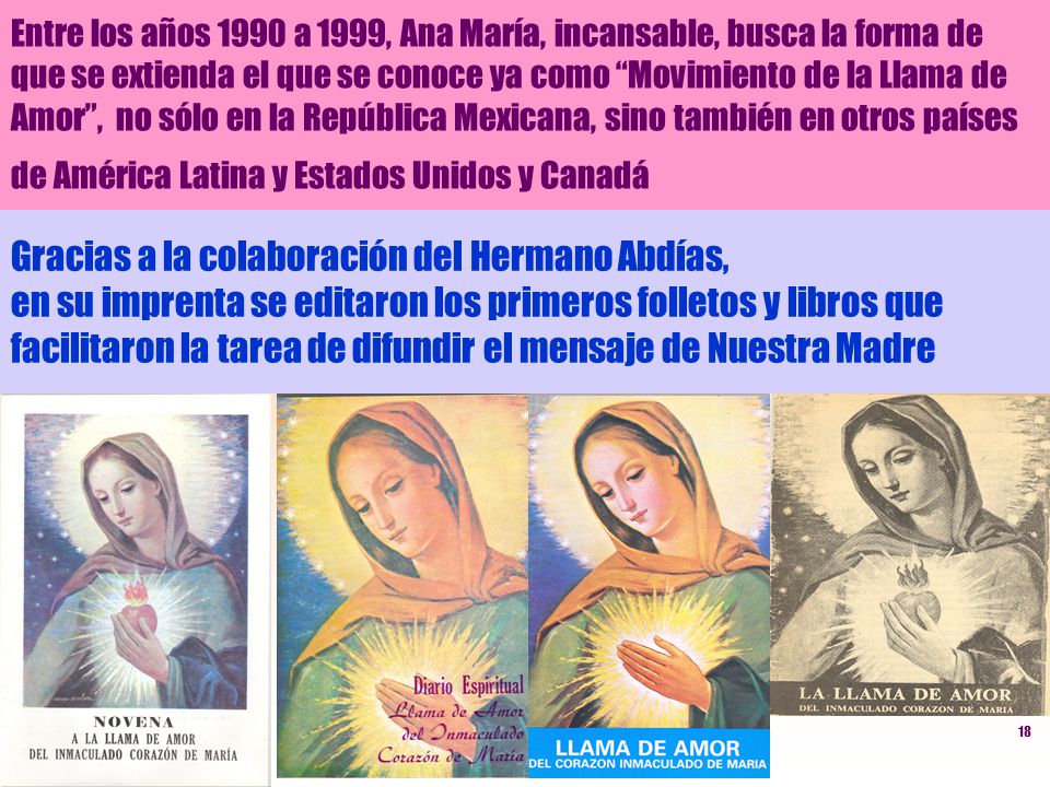 Entre los años 1990 a 1999, Ana María, incansable, busca la forma de que se extienda el que se conoce ya como Movimiento de la Llama de Amor , no sólo en la República Mexicana, sino también en otros países de América Latina y Estados Unidos y Canadá