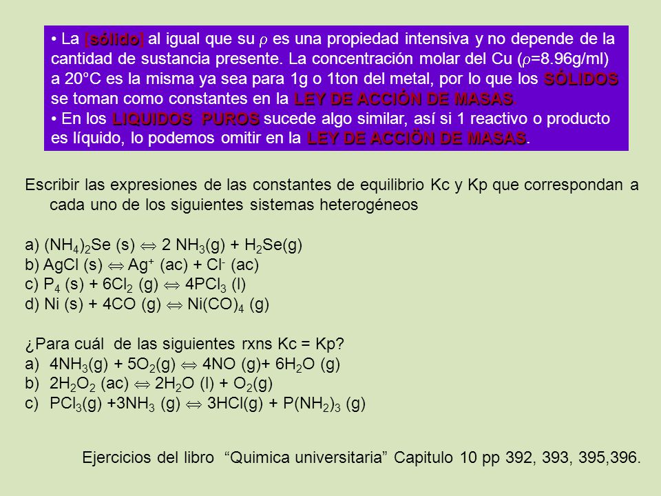 La [sólido] al igual que su  es una propiedad intensiva y no depende de la cantidad de sustancia presente. La concentración molar del Cu (=8.96g/ml) a 20°C es la misma ya sea para 1g o 1ton del metal, por lo que los SÓLIDOS se toman como constantes en la LEY DE ACCIÓN DE MASAS.