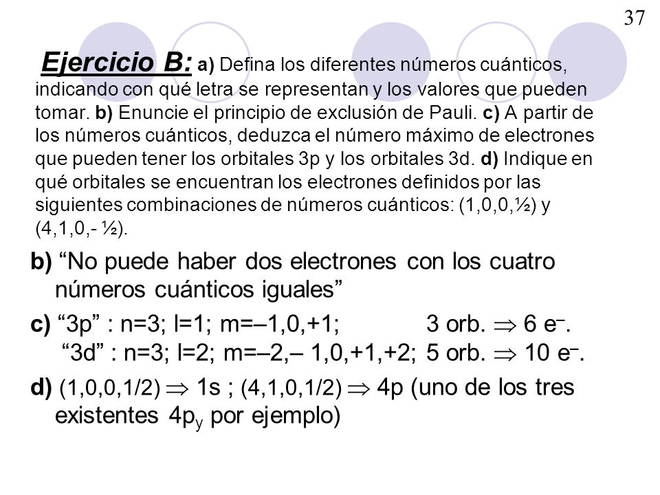 Ejercicio B: a) Defina los diferentes números cuánticos, indicando con qué letra se representan y los valores que pueden tomar. b) Enuncie el principio de exclusión de Pauli. c) A partir de los números cuánticos, deduzca el número máximo de electrones que pueden tener los orbitales 3p y los orbitales 3d. d)Indique en qué orbitales se encuentran los electrones definidos por las siguientes combinaciones de números cuánticos: (1,0,0,½) y (4,1,0,- ½).