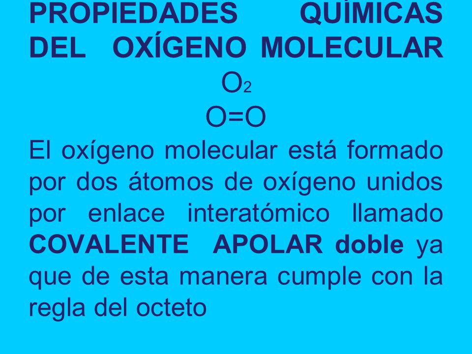 PROPIEDADES QUÍMICAS DEL OXÍGENO MOLECULAR O2 O=O El oxígeno molecular está formado por dos átomos de oxígeno unidos por enlace interatómico llamado COVALENTE APOLAR doble ya que de esta manera cumple con la regla del octeto