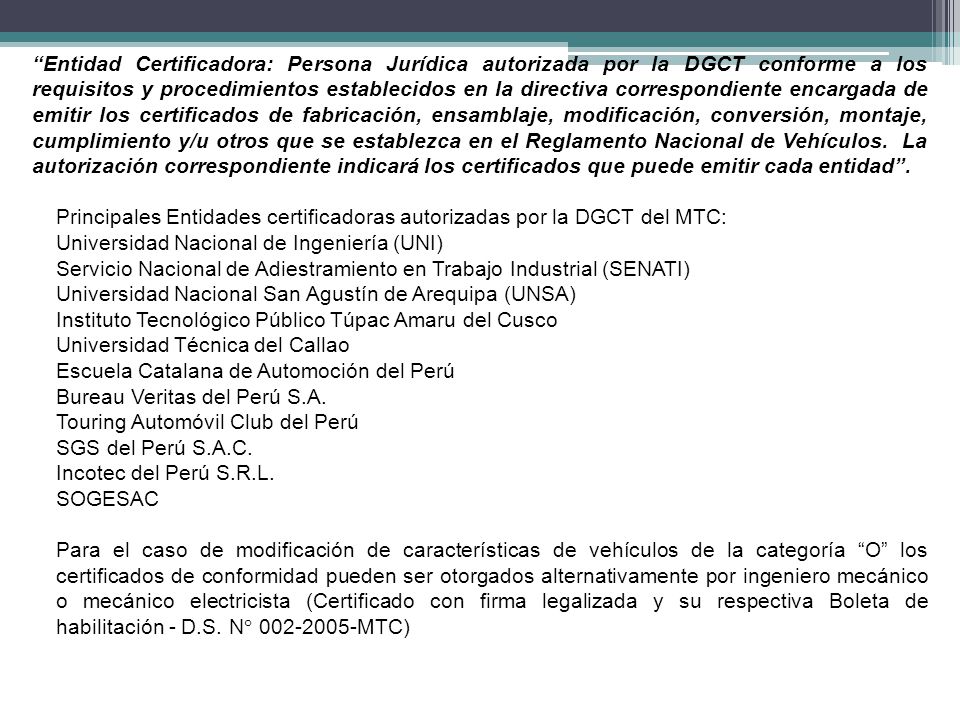 Entidad Certificadora: Persona Jurídica autorizada por la DGCT conforme a los requisitos y procedimientos establecidos en la directiva correspondiente encargada de emitir los certificados de fabricación, ensamblaje, modificación, conversión, montaje, cumplimiento y/u otros que se establezca en el Reglamento Nacional de Vehículos. La autorización correspondiente indicará los certificados que puede emitir cada entidad .
