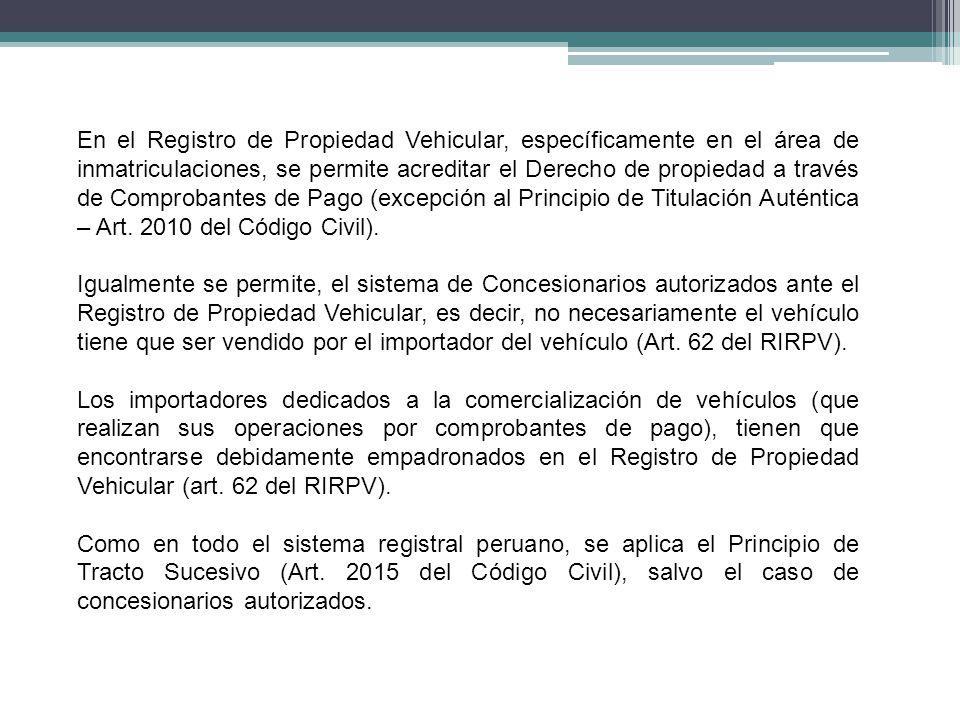 En el Registro de Propiedad Vehicular, específicamente en el área de inmatriculaciones, se permite acreditar el Derecho de propiedad a través de Comprobantes de Pago (excepción al Principio de Titulación Auténtica – Art del Código Civil).
