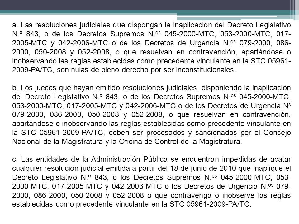 a. Las resoluciones judiciales que dispongan la inaplicación del Decreto Legislativo N.º 843, o de los Decretos Supremos N.os MTC, MTC, MTC y MTC o de los Decretos de Urgencia N.os , , y , o que resuelvan en contravención, apartándose o inobservando las reglas establecidas como precedente vinculante en la STC PA/TC, son nulas de pleno derecho por ser inconstitucionales.