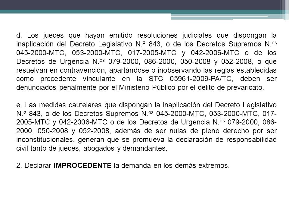 d. Los jueces que hayan emitido resoluciones judiciales que dispongan la inaplicación del Decreto Legislativo N.º 843, o de los Decretos Supremos N.os MTC, MTC, MTC y MTC o de los Decretos de Urgencia N.os , , y , o que resuelvan en contravención, apartándose o inobservando las reglas establecidas como precedente vinculante en la STC PA/TC, deben ser denunciados penalmente por el Ministerio Público por el delito de prevaricato.